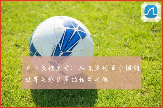 卢卡莫德里奇：从克罗地亚小镇到世界足球巨星的传奇之路