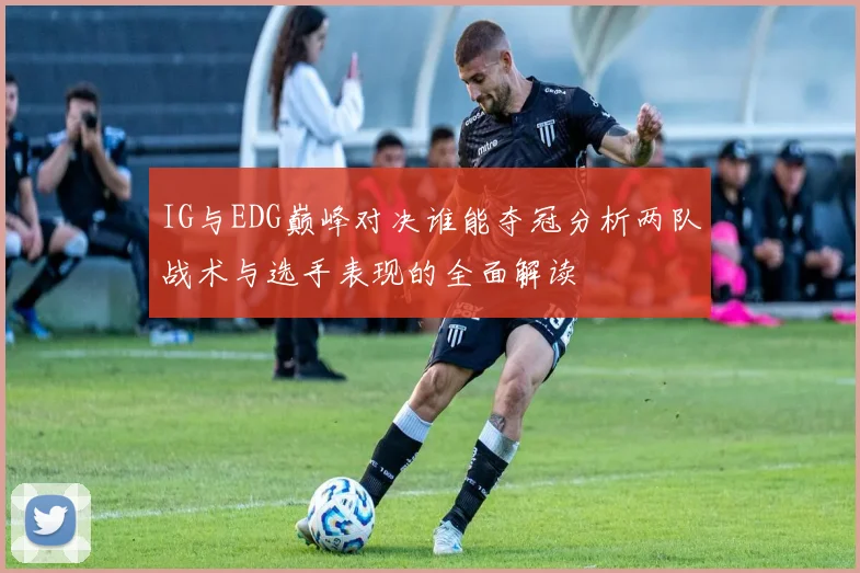 IG与EDG巅峰对决谁能夺冠分析两队战术与选手表现的全面解读