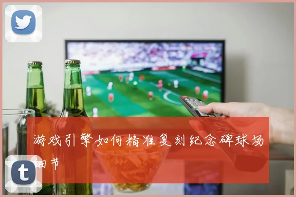游戏引擎如何精准复刻纪念碑球场细节