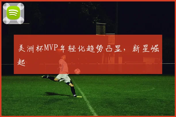 美洲杯MVP年轻化趋势凸显，新星崛起