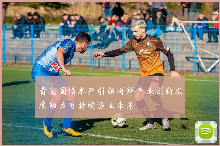 青岛国信水产引领海鲜产业创新发展助力可持续渔业未来