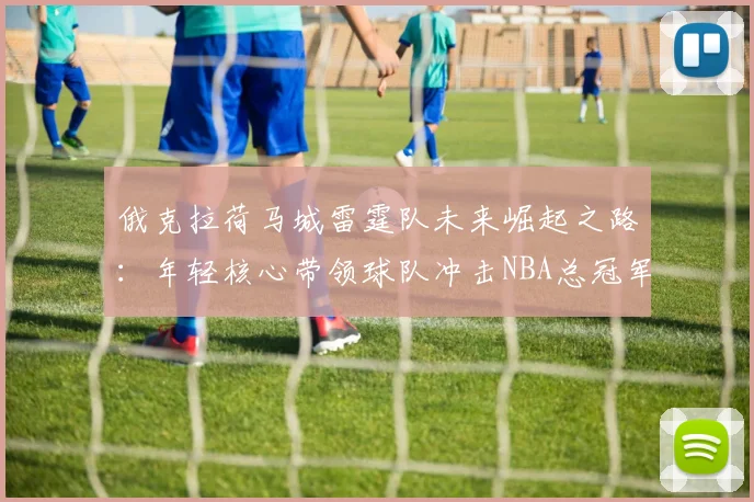 俄克拉荷马城雷霆队未来崛起之路：年轻核心带领球队冲击NBA总冠军