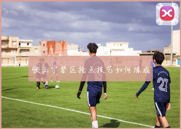张玉宁禁区抢点技艺如何炼成
