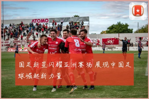 国足新星闪耀亚洲赛场 展现中国足球崛起新力量