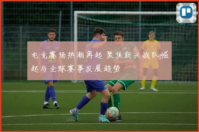 电竞赛场热潮再起 聚焦新兴战队崛起与全球赛事发展趋势