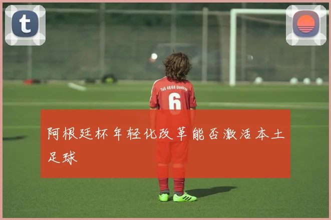 阿根廷杯年轻化改革能否激活本土足球