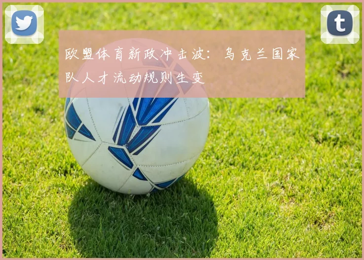 欧盟体育新政冲击波：乌克兰国家队人才流动规则生变