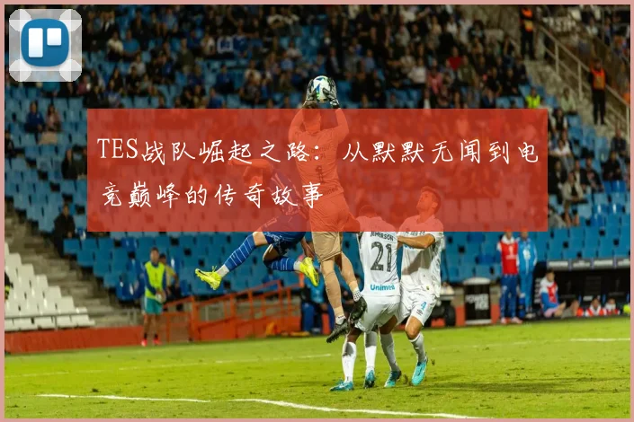 TES战队崛起之路：从默默无闻到电竞巅峰的传奇故事