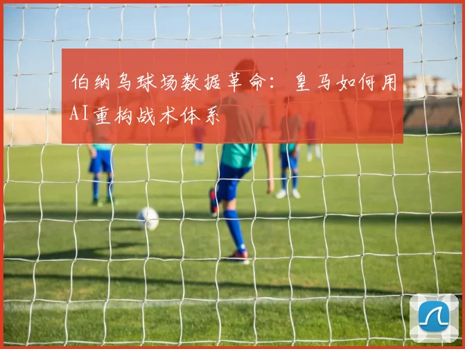 伯纳乌球场数据革命：皇马如何用AI重构战术体系