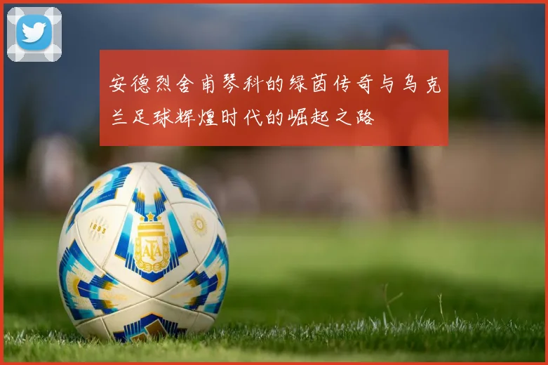 安德烈舍甫琴科的绿茵传奇与乌克兰足球辉煌时代的崛起之路